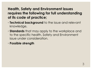 Health, Safety and Environment issues
requires the following for full understanding
of its code of practice;
◦ Technical background to the issue and relevant
knowledge,
◦ Standards that may apply to the workplace and
to the specific health, Safety and Environment
issue under consideration.
◦ Possible strength
3
 