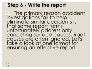 •Step 6 - Write the report
❑ The primary reason accident
investigations fail to help
eliminate similar accidents is
that some report forms
unfortunately address only
correcting surface causes. Root
causes are often ignored. Let's
take a look at one format for
ensuring an effective report.
32
 