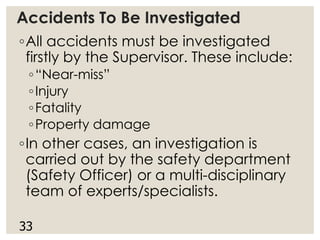 Accidents To Be Investigated
◦All accidents must be investigated
firstly by the Supervisor. These include:
◦“Near-miss”
◦Injury
◦Fatality
◦Property damage
◦In other cases, an investigation is
carried out by the safety department
(Safety Officer) or a multi-disciplinary
team of experts/specialists.
33
 