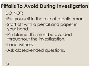 Pitfalls To Avoid During Investigation
DO NOT:
◦Put yourself in the role of a policeman.
◦Start off with a pencil and paper in
your hand.
◦Pin blame; this must be avoided
throughout the investigation.
◦Lead witness.
◦Ask closed-ended questions.
34
 
