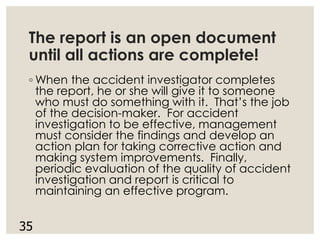 The report is an open document
until all actions are complete!
◦ When the accident investigator completes
the report, he or she will give it to someone
who must do something with it. That’s the job
of the decision-maker. For accident
investigation to be effective, management
must consider the findings and develop an
action plan for taking corrective action and
making system improvements. Finally,
periodic evaluation of the quality of accident
investigation and report is critical to
maintaining an effective program.
35
 