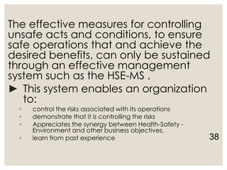 The effective measures for controlling
unsafe acts and conditions, to ensure
safe operations that and achieve the
desired benefits, can only be sustained
through an effective management
system such as the HSE-MS .
► This system enables an organization
to:
◦ control the risks associated with its operations
◦ demonstrate that it is controlling the risks
◦ Appreciates the synergy between Health-Safety -
Environment and other business objectives.
◦ learn from past experience 38
 