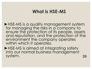 What is HSE-MS
►HSE-MS is a quality management system
for managing the risks in a company to
ensure the protection of its people, assets
and reputation, and the protection of the
environment the company operates
within which it operates.
►HSE-MS is aimed at integrating safety
into our normal business management
system. 39
 