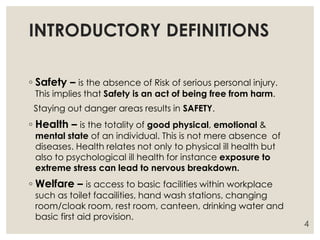 INTRODUCTORY DEFINITIONS
◦ Safety – is the absence of Risk of serious personal injury.
This implies that Safety is an act of being free from harm.
Staying out danger areas results in SAFETY.
◦ Health – is the totality of good physical, emotional &
mental state of an individual. This is not mere absence of
diseases. Health relates not only to physical ill health but
also to psychological ill health for instance exposure to
extreme stress can lead to nervous breakdown.
◦ Welfare – is access to basic facilities within workplace
such as toilet facailities, hand wash stations, changing
room/cloak room, rest room, canteen, drinking water and
basic first aid provision.
4
 