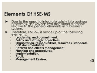 Elements Of HSE-MS
► Due to the need to integrate safety into business
processes, HSE-MS has two additional elements
relative to the general elements in a business
system.
► Therefore, HSE-MS is made up of the following
elements:
◦ Leadership and commitment.
◦ Policy and strategic objectives.
◦ Organization, responsibilities, resources, standards
and documentation.
◦ Hazards and effects management.
◦ Planning and procedures.
◦ Implementation.
◦ Audit.
◦ Management Review.
40
 