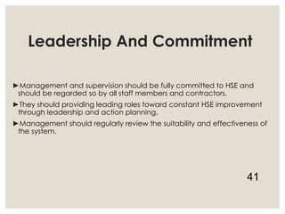 Leadership And Commitment
►Management and supervision should be fully committed to HSE and
should be regarded so by all staff members and contractors.
►They should providing leading roles toward constant HSE improvement
through leadership and action planning.
►Management should regularly review the suitability and effectiveness of
the system.
41
 