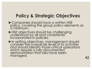 Policy & Strategic Objectives
►Companies should have a written HSE
policy, covering the group policy elements as
a minimum.
►HSE objectives should be challenging,
understood by all and consistently
incorporated in policies.
►In setting objectives, management should
consider the overall risk level of its activities
and should identify those critical operations
which require a fully documented
demonstration that risks have been
managed.
42
 