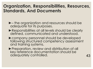 Organization, Responsibilities, Resources,
Standards, And Documents
►– the organization and resources should be
adequate for its purposes.
►Responsibilities at all levels should be clearly
defined, communicated and understood.
►company personnel should be developed
following structured competency assessment
and training systems.
►Preparation, review and distribution of all
key reference documentation should be
adequately controlled. 43
 
