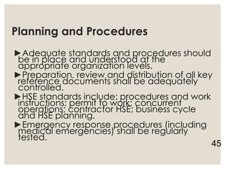 Planning and Procedures
►Adequate standards and procedures should
be in place and understood at the
appropriate organization levels.
►Preparation, review and distribution of all key
reference documents shall be adequately
controlled.
►HSE standards include: procedures and work
instructions; permit to work; concurrent
operations; contractor HSE; business cycle
and HSE planning.
►Emergency response procedures (including
medical emergencies) shall be regularly
tested.
45
 