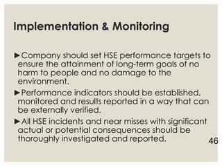 Implementation & Monitoring
►Company should set HSE performance targets to
ensure the attainment of long-term goals of no
harm to people and no damage to the
environment.
►Performance indicators should be established,
monitored and results reported in a way that can
be externally verified.
►All HSE incidents and near misses with significant
actual or potential consequences should be
thoroughly investigated and reported. 46
 