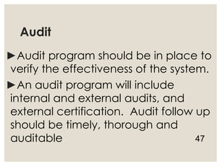 Audit
►Audit program should be in place to
verify the effectiveness of the system.
►An audit program will include
internal and external audits, and
external certification. Audit follow up
should be timely, thorough and
auditable 47
 