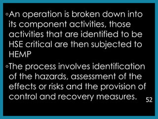 ◦An operation is broken down into
its component activities, those
activities that are identified to be
HSE critical are then subjected to
HEMP
◦The process involves identification
of the hazards, assessment of the
effects or risks and the provision of
control and recovery measures. 52
 