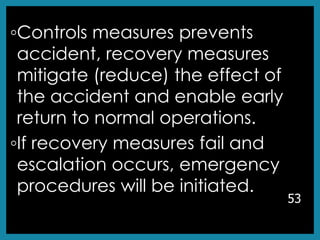 ◦Controls measures prevents
accident, recovery measures
mitigate (reduce) the effect of
the accident and enable early
return to normal operations.
◦If recovery measures fail and
escalation occurs, emergency
procedures will be initiated.
53
 