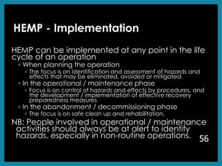 HEMP - Implementation
HEMP can be implemented at any point in the life
cycle of an operation
◦ When planning the operation
◦ The focus is on identification and assessment of hazards and
effects that may be eliminated, avoided or mitigated.
◦ In the operational / maintenance phase
◦ Focus is on control of hazards and effects by procedures, and
the development / implementation of effective recovery
preparedness measures
◦ In the abandonment / decommissioning phase
◦ The focus is on safe clean up and rehabilitation.
NB: People involved in operational / maintenance
activities should always be at alert to identify
hazards, especially in non-routine operations. 56
 