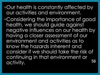 ◦Our health is constantly affected by
our activities and environment.
◦Considering the importance of good
health, we should guide against
negative influences on our health by
having a closer assessment of our
environment and activities as to
know the hazards inherent and
consider if we should take the risk of
continuing in that environment or
activity. 58
 
