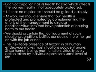 ◦ Each occupation has its health hazard which affects
the workers health if not adequately protected.
◦ Life has no duplicate; it should be guided jealously.
◦ At work, we should ensure that our health is
protected and promoted by complementing the
efforts of the management to disclose
condition/situations that have potentials of causing
harm to our health.
◦ We should ascertain that our judgment of such
situations/conditions justifies our decision to either get
on with the job or not.
◦ The inevitable presence of hazard in all human
endeavour makes most situations accident prone.
Since human beings must function, virtually every
action taken by individuals possesses some level of
risk.
59
 