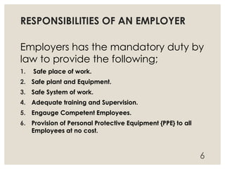 RESPONSIBILITIES OF AN EMPLOYER
Employers has the mandatory duty by
law to provide the following;
1. Safe place of work.
2. Safe plant and Equipment.
3. Safe System of work.
4. Adequate training and Supervision.
5. Engauge Competent Employees.
6. Provision of Personal Protective Equipment {PPE} to all
Employees at no cost.
6
 