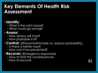 Key Elements Of Health Risk
Assessment
◦ Identify:
◦ What is the root cause?
◦ What could go wrong?
◦ Assess:
◦ How serious will it be?
◦ How probable is it?
◦ Control: ((Prevent/eliminate i.e. reduce probability).
◦ Is there a better way?
◦ How can it be prevented?
◦ Recover: (Emergency responses)
◦ How to limit the consequences
◦ How to recover 61
 