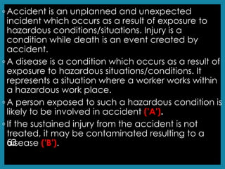 ◦ Accident is an unplanned and unexpected
incident which occurs as a result of exposure to
hazardous conditions/situations. Injury is a
condition while death is an event created by
accident.
◦ A disease is a condition which occurs as a result of
exposure to hazardous situations/conditions. It
represents a situation where a worker works within
a hazardous work place.
◦ A person exposed to such a hazardous condition is
likely to be involved in accident ('A').
◦ If the sustained injury from the accident is not
treated, it may be contaminated resulting to a
disease ('B').
63
 