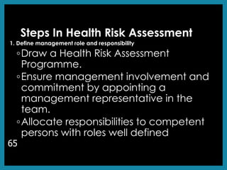 Steps In Health Risk Assessment
1. Define management role and responsibility
◦Draw a Health Risk Assessment
Programme.
◦Ensure management involvement and
commitment by appointing a
management representative in the
team.
◦Allocate responsibilities to competent
persons with roles well defined
65
 