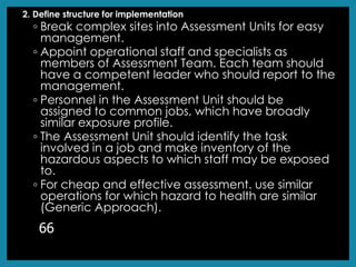 2. Define structure for implementation
◦ Break complex sites into Assessment Units for easy
management.
◦ Appoint operational staff and specialists as
members of Assessment Team. Each team should
have a competent leader who should report to the
management.
◦ Personnel in the Assessment Unit should be
assigned to common jobs, which have broadly
similar exposure profile.
◦ The Assessment Unit should identify the task
involved in a job and make inventory of the
hazardous aspects to which staff may be exposed
to.
◦ For cheap and effective assessment. use similar
operations for which hazard to health are similar
(Generic Approach).
66
 
