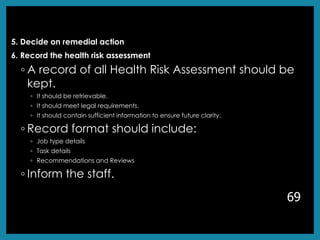 5. Decide on remedial action
6. Record the health risk assessment
◦ A record of all Health Risk Assessment should be
kept.
◦ It should be retrievable.
◦ It should meet legal requirements.
◦ It should contain sufficient information to ensure future clarity.
◦ Record format should include:
◦ Job type details
◦ Task details
◦ Recommendations and Reviews
◦ Inform the staff.
69
 