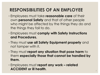 RESPONSIBILITIES OF AN EMPLOYEE
◦ Employees must take reasonable care of their
own personal Safety and that of other people
who might be affected by the things they do and
the things they fail to do.
◦ Employees must comply with Safety Instructions
and Procedures.
◦ They must use all Safety Equipment properly and
not tamper with it.
◦ They must report any situation that pose harm to
them especially those that cannot be handled by
them.
◦ Employees must report any work – related
ACCIDENT or ill health. 7
 