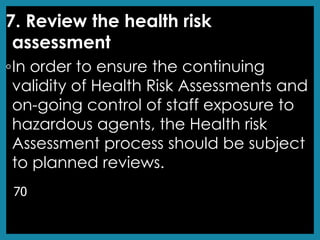 7. Review the health risk
assessment
◦In order to ensure the continuing
validity of Health Risk Assessments and
on-going control of staff exposure to
hazardous agents, the Health risk
Assessment process should be subject
to planned reviews.
70
 