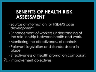 BENEFITS OF HEALTH RISK
ASSESSMENT
◦ Source of information for HSE-MS case
development.
◦ Enhancement of workers understanding of
the relationship between health and work.
◦ Monitoring the effectiveness of controls.
◦ Relevant legislation and standards are in
place.
◦ Effectiveness of health promotion campaign.
◦ Improvement objectives.
71
 