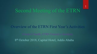 Second Meeting of the ETRN
Overview of the ETRN First Year’s Activities
Girma G/Tsadik, ETRN Executive Secretary
8th October 2018, Capital Hotel, Addis Ababa
1
 