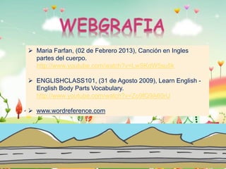  Maria Farfan, (02 de Febrero 2013), Canción en Ingles
partes del cuerpo.
http://www.youtube.com/watch?v=LwSKdW5su5k
 ENGLISHCLASS101, (31 de Agosto 2009), Learn English English Body Parts Vocabulary.
http://www.youtube.com/watch?v=Zo9fQ9A60rU
 www.wordreference.com

 