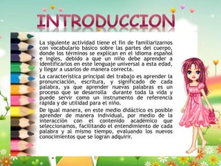 La siguiente actividad tiene el fin de familiarizarnos
con vocabulario básico sobre las partes del cuerpo,
donde los términos se explican en el idioma español
e ingles, debido a que un niño debe aprender a
identificarlos en este lenguaje universal a esta edad,
y llegar a usarlos de manera correcta.
La característica principal del trabajo es aprender la
pronunciación, escritura, y significado de cada
palabra, ya que aprender nuevas palabras es un
proceso que se desarrolla durante toda la vida y
puede servir como un instrumento de referencia
rápida y de utilidad para el niño.
De igual manera, en este medio didáctico es posible
aprender de manera individual, por medio de la
interacción con el contenido académico que
seleccionamos, facilitando el entendimiento de cada
palabra y al mismo tiempo, evaluando los nuevos
conocimientos que se logran adquirir.

 