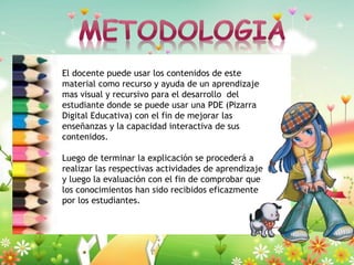 El docente puede usar los contenidos de este
material como recurso y ayuda de un aprendizaje
mas visual y recursivo para el desarrollo del
estudiante donde se puede usar una PDE (Pizarra
Digital Educativa) con el fin de mejorar las
enseñanzas y la capacidad interactiva de sus
contenidos.
Luego de terminar la explicación se procederá a
realizar las respectivas actividades de aprendizaje
y luego la evaluación con el fin de comprobar que
los conocimientos han sido recibidos eficazmente
por los estudiantes.

 