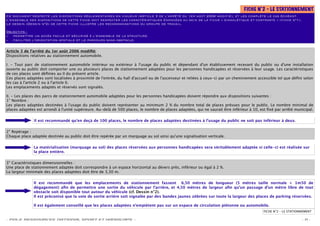 FICHE N°2 – LE STATIONNEMENT
Ce document respecte les dispositions réglementaires en vigueur (Article 3 de l’arrêté du 1er août 2006 modiﬁé), et les complète le cas échéant.
L’ensemble des dispositions de cette ﬁche doit respecter les caractéristiques énoncées au sein de la ﬁche « signalétique et contraste » (ﬁche n°1).
Le dessin (Dessin n°2) de cette ﬁche illustre les recommandations du groupe de travail.

Objectifs :
– permettre un accès facile et sécurisé à l’ensemble de la structure.
– faciliter l’orientation spatiale et le parcours sans obstacle.


Article 3 de l’arrêté du 1er août 2006 modiﬁé:
Dispositions relatives au stationnement automobile.

I. - Tout parc de stationnement automobile intérieur ou extérieur à l'usage du public et dépendant d'un établissement recevant du public ou d'une installation
ouverte au public doit comporter une ou plusieurs places de stationnement adaptées pour les personnes handicapées et réservées à leur usage. Les caractéristiques
de ces places sont déﬁnies au II du présent article.
Ces places adaptées sont localisées à proximité de l'entrée, du hall d'accueil ou de l'ascenseur et reliées à ceux-ci par un cheminement accessible tel que déﬁni selon
les cas à l'article 2 ou à l'article 6.
Les emplacements adaptés et réservés sont signalés.

II. - Les places des parcs de stationnement automobile adaptées pour les personnes handicapées doivent répondre aux dispositions suivantes :
1° Nombre :
Les places adaptées destinées à l'usage du public doivent représenter au minimum 2 % du nombre total de places prévues pour le public. Le nombre minimal de
places adaptées est arrondi à l'unité supérieure. Au-delà de 500 places, le nombre de places adaptées, qui ne saurait être inférieur à 10, est ﬁxé par arrêté municipal.

               Il est recommandé qu’en deçà de 100 places, le nombre de places adaptées destinées à l’usage du public ne soit pas inférieur à deux.

2° Repérage :
Chaque place adaptée destinée au public doit être repérée par un marquage au sol ainsi qu'une signalisation verticale.

               La matérialisation (marquage au sol) des places réservées aux personnes handicapées sera véritablement adaptée si celle-ci est réalisée sur
               la place entière.

3° Caractéristiques dimensionnelles :
Une place de stationnement adaptée doit correspondre à un espace horizontal au dévers près, inférieur ou égal à 2 %.
La largeur minimale des places adaptées doit être de 3,30 m.

               Il est recommandé que les emplacements de stationnement fassent 6,50 mètres de longueur (5 mètres taille normale + 1m50 de
               dégagement) aﬁn de permettre une sortie du véhicule par l’arrière, et 4,50 mètres de largeur aﬁn qu’un passage d’un mètre libre de tout
               obstacle soit disponible tout autour du véhicule (cf. Dessin n°2).
               Il est préconisé que la voie de sortie arrière soit signalée par des bandes jaunes zébrées sur toute la largeur des places de parking réservées.

               Il est également conseillé que les places adaptées n’empiètent pas sur un espace de circulation piétonne ou automobile.
                                                                                                                                            FICHE N°2 – LE STATIONNEMENT

- POLE RESSOURCES NATIONAL SPORT ET HANDICAPS -                                                                                                                   - 11 -
 