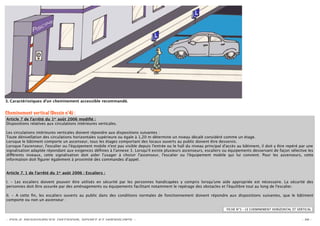 3. Caractéristiques d'un cheminement accessible recommandé.


Cheminement vertical (Dessin n°4) :
Article 7 de l’arrêté du 1er août 2006 modiﬁé :
Dispositions relatives aux circulations intérieures verticales.

Les circulations intérieures verticales doivent répondre aux dispositions suivantes :
Toute dénivellation des circulations horizontales supérieure ou égale à 1,20 m détermine un niveau décalé considéré comme un étage.
Lorsque le bâtiment comporte un ascenseur, tous les étages comportant des locaux ouverts au public doivent être desservis.
Lorsque l'ascenseur, l'escalier ou l'équipement mobile n'est pas visible depuis l'entrée ou le hall du niveau principal d'accès au bâtiment, il doit y être repéré par une
signalisation adaptée répondant aux exigences déﬁnies à l'annexe 3. Lorsqu'il existe plusieurs ascenseurs, escaliers ou équipements desservant de façon sélective les
di érents niveaux, cette signalisation doit aider l'usager à choisir l'ascenseur, l'escalier ou l'équipement mobile qui lui convient. Pour les ascenseurs, cette
information doit ﬁgurer également à proximité des commandes d'appel.


Article 7. 1 de l’arrêté du 1er août 2006 : Escaliers :

I. - Les escaliers doivent pouvoir être utilisés en sécurité par les personnes handicapées y compris lorsqu'une aide appropriée est nécessaire. La sécurité des
personnes doit être assurée par des aménagements ou équipements facilitant notamment le repérage des obstacles et l'équilibre tout au long de l'escalier.

II. - A cette ﬁn, les escaliers ouverts au public dans des conditions normales de fonctionnement doivent répondre aux dispositions suivantes, que le bâtiment
comporte ou non un ascenseur :

                                                                                                                         FICHE N°3 – LE CHEMINEMENT HORIZONTAL ET VERTICAL


- POLE RESSOURCES NATIONAL SPORT ET HANDICAPS -                                                                                                                     - 16 -
 