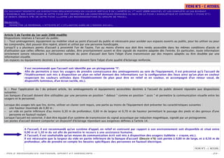 FICHE N°5 – L ACCUEIL
                                                                                                                                                         '
                                                                                                   er
Ce document respecte les dispositions réglementaires en vigueur (Article 5 de l’arrêté du 1 août 2006 modiﬁé), et les complète le cas échéant.
L’ensemble des dispositions de cette ﬁche doit respecter les caractéristiques énoncées au sein de la ﬁche « signalétique et contraste » (ﬁche n°1).
Le dessin (Dessin n°6) de cette ﬁche illustre les recommandations du groupe de travail.

Objectifs :
– permettre le repérage, l’atteinte et l’utilisation aisés de l’espace accueil.



Article 5 de l’arrêté du 1er août 2006 modiﬁé:
Dispositions relatives à l'accueil du public.
I. - Tout aménagement, équipement ou mobilier situé au point d'accueil du public et nécessaire pour accéder aux espaces ouverts au public, pour les utiliser ou pour
les comprendre, doit pouvoir être repéré, atteint et utilisé par une personne handicapée.
Lorsqu'il y a plusieurs points d'accueil à proximité l'un de l'autre, l'un au moins d'entre eux doit être rendu accessible dans les mêmes conditions d'accès et
d'utilisation que celles o ertes aux personnes valides, être prioritairement ouvert et être signalé de manière adaptée dès l'entrée. En particulier, toute information
strictement sonore nécessaire à l'utilisation normale du point d'accueil doit faire l'objet d'une transmission par des moyens adaptés ou être doublée par une
information visuelle.
Les espaces ou équipements destinés à la communication doivent faire l'objet d'une qualité d'éclairage renforcée.


               Il est recommandé que l’accueil soit identiﬁé par un pictogramme “I“.
               Aﬁn de permettre à tous les usagers de prendre connaissance des aménagements au sein de l’équipement, il est préconisé qu’à l’accueil de
               l’établissement soit mis à disposition un plan en relief donnant des informations sur la conﬁguration des lieux ainsi qu’un plan en couleur
               respectant les couleurs utilisées dans l'établissement (le plan peut être en relief et en couleur, et accompagné d’un retour vocal, de
               dispositifs lumineux, d’un écran tactile, etc.).


II. - Pour l'application du I du présent article, les aménagements et équipements accessibles destinés à l'accueil du public doivent répondre aux dispositions
suivantes :
Les banques d'accueil doivent être utilisables par une personne en position " debout " comme en position " assis " et permettre la communication visuelle entre les
usagers et le personnel.

Lorsque des usages tels que lire, écrire, utiliser un clavier sont requis, une partie au moins de l'équipement doit présenter les caractéristiques suivantes :
– une hauteur maximale de 0,80 m ;
– un vide en partie inférieure d'au moins 0,30 m de profondeur, 0,60 m de largeur et 0,70 m de hauteur permettant le passage des pieds et des genoux d'une
    personne en fauteuil roulant.
Lorsque l'accueil est sonorisé, il doit être équipé d'un système de transmission du signal acoustique par induction magnétique, signalé par un pictogramme.
Les postes d'accueil doivent comporter un dispositif d'éclairage répondant aux exigences déﬁnies à l'article 14.


               A l’accueil, il est recommandé qu’un système d’appel, en relief et contrasté par rapport à son environnement soit disponible et situé entre
               0,90 m et 1,30 m du sol aﬁn de permettre le recours à une assistance humaine.
               A l’accueil, il est souhaitable qu’un moyen de communication écrit soit mis à disposition des usagers (tablette + crayon, etc.).
               Il est nécessaire que la largeur du vide en partie inférieure de la banque d’accueil (Dessin n°6) soit portée à 0,80 m de large, et à 0,50 m de
               profondeur, aﬁn de prendre en compte les besoins spéciﬁques des personnes en fauteuil électrique.

                                                                                                                                                   FICHE N°5 – L' ACCUEIL

- POLE RESSOURCES NATIONAL SPORT ET HANDICAPS -                                                                                                                   - 23 -
 