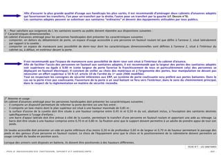 Aﬁn d’assurer la plus grande qualité d’usage aux handicaps les plus variés, il est recommandé d’aménager deux cabinets d’aisances adaptés
               qui favoriseront les transferts, l’un pour un transfert par la droite, l’autre pour un transfert par la gauche (cf. Dessin n°9).
               Les sanitaires adaptés peuvent se substituer aux sanitaires "ordinaires" et devenir des équipements utilisables par tous publics.



II. - Pour satisfaire aux exigences du I, les sanitaires ouverts au public doivent répondre aux dispositions suivantes :
1° Caractéristiques dimensionnelles :
Un cabinet d'aisances aménagé pour les personnes handicapées doit présenter les caractéristiques suivantes :
– comporter, en dehors du débattement de porte, un espace d'usage accessible à une personne en fauteuil roulant tel que déﬁni à l'annexe 2, situé latéralement
     par rapport à la cuvette ;
– comporter un espace de manœuvre avec possibilité de demi-tour dont les caractéristiques dimensionnelles sont déﬁnies à l'annexe 2, situé à l'intérieur du
     cabinet ou, à défaut, en extérieur devant la porte.



               Il est recommandé que l'espace de manoeuvre avec possibilité de demi-tour soit situé à l'intérieur du cabinet d'aisance.
               Aﬁn de faciliter l’accès des personnes en fauteuil aux sanitaires adaptés, il est recommandé que la largeur des portes des sanitaires adaptés
               soit supérieure ou égale à 0,90 m (cette largeur de porte favorise le franchissement de tous et particulièrement celui des personnes se
               déplaçant en fauteuil électrique). Il convient de veiller au choix des matériaux et à l’ergonomie des portes, leur manipulation ne devant pas
               nécessiter un e ort supérieur à 50 N (cf. article 10 de l’arrêté du 1er août 2006 modiﬁée).
               Tout en respectant les consignes de sécurité inhérentes aux ERP, un système de porte coulissante sera préféré aux portes battantes. Dans le
               cas où la porte n’est pas coulissante, l’ouverture de la porte à un seul battant se fera vers l’extérieur, dans le sens du cheminement principal,
               dans le respect de la réglementation en matière de sécurité-incendie.




2° Atteinte et usage :
Un cabinet d'aisances aménagé pour les personnes handicapées doit présenter les caractéristiques suivantes :
– il comporte un dispositif permettant de refermer la porte derrière soi une fois entré ;
– il comporte un lave-mains dont le plan supérieur est situé à une hauteur maximale de 0,85 m ;
– la surface d'assise de la cuvette doit être située à une hauteur comprise entre 0,45 m et 0,50 m du sol, abattant inclus, à l'exception des sanitaires destinés
    spéciﬁquement à l'usage d'enfants ;
– une barre d'appui latérale doit être prévue à côté de la cuvette, permettant le transfert d'une personne en fauteuil roulant et apportant une aide au relevage. La
    barre doit être située à une hauteur comprise entre 0,70 m et 0,80 m. Sa ﬁxation ainsi que le support doivent permettre à un adulte de prendre appui de tout son
    poids.

Un lavabo accessible doit présenter un vide en partie inférieure d'au moins 0,30 m de profondeur 0,60 m de largeur et 0,70 m de hauteur permettant le passage des
pieds et des genoux d'une personne en fauteuil roulant. Le choix de l'équipement ainsi que le choix et le positionnement de la robinetterie doivent permettre un
usage complet du lavabo en position assis.

Lorsque des urinoirs sont disposés en batterie, ils doivent être positionnés à des hauteurs di érentes.
                                                                                                                                              FICHE N°7 – LES SANITAIRES

- POLE RESSOURCES NATIONAL SPORT ET HANDICAPS -                                                                                                                 - 30 -
 
