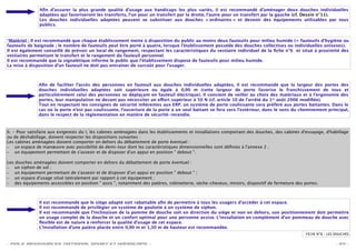 Aﬁn d’assurer la plus grande qualité d’usage aux handicaps les plus variés, il est recommandé d’aménager deux douches individuelles
               adaptées qui favoriseront les transferts, l’un pour un transfert par la droite, l’autre pour un transfert par la gauche (cf. Dessin n°11).
               Les douches individuelles adaptées peuvent se substituer aux douches « ordinaires » et devenir des équipements utilisables par tous
               publics.


*Matériel : Il est recommandé que chaque établissement mette à disposition du public au moins deux fauteuils pour milieu humide (= fauteuils d’hygiène ou
fauteuils de baignade ; le nombre de fauteuils peut être porté à quatre, lorsque l’établissement possède des douches collectives ou individuelles unisexes).
Il est également conseillé de prévoir un local de rangement, respectant les caractéristiques du vestiaire individuel de la ﬁche n°6 et situé à proximité des
vestiaires permettant le transfert et le rangement du fauteuil personnel.
Il est recommandé que la signalétique informe le public que l’établissement dispose de fauteuils pour milieu humide.
La mise à disposition d’un fauteuil ne doit pas entraîner de surcoût pour l’usager.



               Aﬁn de faciliter l’accès des personnes en fauteuil aux douches individuelles adaptées, il est recommandé que la largeur des portes des
               douches individuelles adaptées soit supérieure ou égale à 0,90 m (cette largeur de porte favorise le franchissement de tous et
               particulièrement celui des personnes se déplaçant en fauteuil électrique). Il convient de veiller au choix des matériaux et à l’ergonomie des
               portes, leur manipulation ne devant pas nécessiter un e ort supérieur à 50 N (cf. article 10 de l’arrêté du 1er août 2006 modiﬁée).
               Tout en respectant les consignes de sécurité inhérentes aux ERP, un système de porte coulissante sera préféré aux portes battantes. Dans le
               cas où la porte n’est pas coulissante, l’ouverture de la porte à un seul battant se fera vers l’extérieur, dans le sens du cheminement principal,
               dans le respect de la réglementation en matière de sécurité-incendie.



II. - Pour satisfaire aux exigences du I, les cabines aménagées dans les établissements et installations comportant des douches, des cabines d'essayage, d'habillage
ou de déshabillage, doivent respecter les dispositions suivantes :
Les cabines aménagées doivent comporter en dehors du débattement de porte éventuel :
– un espace de manœuvre avec possibilité de demi-tour dont les caractéristiques dimensionnelles sont déﬁnies à l'annexe 2 ;
– un équipement permettant de s'asseoir et de disposer d'un appui en position " debout ".

Les douches aménagées doivent comporter en dehors du débattement de porte éventuel :
– un siphon de sol ;
– un équipement permettant de s'asseoir et de disposer d'un appui en position " debout " ;
– un espace d'usage situé latéralement par rapport à cet équipement ;
– des équipements accessibles en position " assis ", notamment des patères, robinetterie, sèche-cheveux, miroirs, dispositif de fermeture des portes.




               Il est recommandé que le siège adapté soit rabattable aﬁn de permettre à tous les usagers d’accéder à cet espace.
               Il est recommandé de privilégier un système de goulotte à un système de siphon.
               Il est recommandé que l’inclinaison de la pomme de douche soit en direction du siège et non en dehors, son positionnement doit permettre
               un usage complet de la douche et un confort optimal pour une personne assise. L’installation en complément d’un pommeau de douche avec
               ﬂexible est de nature à renforcer la qualité d’usage de cet espace.
               L’installation d’une patère placée entre 0,90 m et 1,30 m de hauteur est recommandée.
                                                                                                                                               FICHE N°8 – LES DOUCHES

- POLE RESSOURCES NATIONAL SPORT ET HANDICAPS -                                                                                                                - 34 -
 