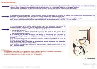 Les douches collectives :

               Dans chaque espace « douches collectives » (mixte et unisexe), il est recommandé qu’au moins deux emplacementrs accessibles avec sièges
               adaptés soient mis à disposition du public, l’un devant permettre un transfert par la gauche et l’autre par la droite.
               En rabattant le siège adapté, les douches collectives adaptées peuvent être utilisées par l’ensemble des usagers




               Il faut également veiller à ce que l’inclinaison de la pomme de douche soit en direction du siège et non en dehors, son positionnement doit
               permettre un usage complet de la douche et un confort optimal pour une personne assise.
               Un système d’évacuation d’eau par goulotte sur toute la largeur du local est à privilégier par rapport à un siphon unique.
               Dans le cas d’une installation de patères, il est nécessaire de les positionner entre 0.90 m et 1.30 m de hauteur.




              Il est recommandé qu’un lavabo adapté (Dessin n°12) soit disponible à proximité de
              l’espace « douches collectives », celui-ci doit présenter les caractéristiques suivantes :
              – un vide en partie inférieure d’au moins 0,30 m de profondeur ;
              – une largeur de 0,60 m ;
              – et une hauteur de 0,70 m permettant le passage des pieds et des genoux d’une
                  personne en fauteuil roulant.
              Il est conseillé que le siphon du lavabo soit déporté au maximum et que l’ensemble ne
              comporte pas de pièces dans un alliage conservant la chaleur aﬁn d’éviter les risques de
              brûlures.
              Il est nécessaire de poser le bord inférieur du miroir à une hauteur de 0,85 m du sol ou de
              le placer sur un pivot latéral.
              Il est recommandé que la commande de la robinetterie se fasse par palette (une commande
              à infrarouge peut également être installée).
              Il est préconisé d’installer une poubelle ﬁxe à proximité de l’espace « douche ». Elle ne sera
              pas à ouverture à pied.


Ø A proscrire :
–  Les sièges non rabattables et présentant une assise clipsée à l'armature (risques de pincements).
–  Les robinets dont l'ouverture et la fermeture se font par rotation.
–  Les douches équipées d'un receveur en relief (ex : bac à douche).


                                                                                                                                        12. Lavabo adapté



                                                                                                                                      FICHE N°8 – LES DOUCHES


- POLE RESSOURCES NATIONAL SPORT ET HANDICAPS -                                                                                                       - 35 -
 