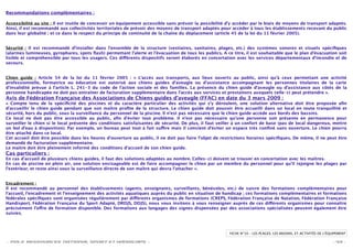 Recommandations complémentaires :

Accessibilité au site : Il est inutile de concevoir un équipement accessible sans prévoir la possibilité d’y accéder par le biais de moyens de transport adaptés.
Ainsi, il est recommandé aux collectivités territoriales de prévoir des moyens de transport adaptés pour accéder à tous les établissements recevant du public
dans leur globalité ; et ce dans le respect du principe de continuité de la chaîne du déplacement (article 45 de la loi du 11 février 2005).


Sécurité : Il est recommandé d’installer dans l’ensemble de la structure (vestiaires, sanitaires, plages, etc.) des systèmes sonores et visuels spéciﬁques
(alarmes lumineuses, gyrophares, spots ﬂash) permettant l’alerte et l’évacuation de tous les publics. A ce titre, il est souhaitable que le plan d’évacuation soit
lisible et compréhensible par tous les usagers. Ces di érents dispositifs seront élaborés en concertation avec les services départementaux d’incendie et de
secours.


Chien guide : Article 54 de la loi du 11 février 2005 : « L’accès aux transports, aux lieux ouverts au public, ainsi qu’à ceux permettant une activité
professionnelle, formatrice ou éducative est autorisé aux chiens guides d’aveugle ou d’assistance accompagnant les personnes titulaires de la carte
d’invalidité prévue à l’article L. 241-3 du code de l’action sociale et des familles. La présence du chien guide d’aveugle ou d’assistance aux côtés de la
personne handicapée ne doit pas entraîner de facturation supplémentaire dans l’accès aux services et prestations auxquels celle-ci peut prétendre ».
Avis de Fédération Française des Associations de Chiens guides d’aveugle (FFAC) en date du 3 mars 2009 :
« Compte tenu de la spéciﬁcité des piscines et du caractère particulier des activités qui s’y déroulent, une solution alternative doit être proposée aﬁn
d'accueillir le chien guide pendant que son maître proﬁte de la structure. Le chien guide doit pouvoir être accueilli dans un local en toute tranquillité et
sécurité, hors du public, sous la surveillance du personnel de la piscine. Il n'est pas nécessaire que le chien guide accède aux bords des bassins.
Ce local ne doit pas être accessible au public, aﬁn d’éviter tout problème. Il n'est pas nécessaire qu'une personne soit présente en permanence pour
surveiller le chien si le local présente des conditions satisfaisantes de sécurité. De plus, il faut veiller à un confort de base (pas de local dangereux, mettre
un bol d'eau à disposition). Par exemple, un bureau peut tout à fait su re mais il convient d'éviter un espace très conﬁné sans ouverture. Le chien pourra
être attaché dans ce local.
Cet accueil doit être possible dans les heures d'ouverture au public, il ne doit pas faire l'objet de restrictions horaires spéciﬁques. De même, il ne peut être
demandé de facturation supplémentaire.
Le maître doit être pleinement informé des conditions d'accueil de son chien guide.
Cas particuliers :
En cas d’accueil de plusieurs chiens guides, il faut des solutions adaptées au nombre. Celles-ci doivent se trouver en concertation avec les maîtres.
En cas de piscine en plein air, une solution envisageable est de faire accompagner le chien par un membre du personnel pour qu'il rejoigne les plages par
l'extérieur, et reste ainsi sous la surveillance directe de son maître qui devra l’attacher ».


Encadrement :
Il est recommandé au personnel des établissements (agents, enseignants, surveillants, bénévoles, etc.) de suivre des formations complémentaires pour
l’accueil, l’encadrement et l’enseignement des activités aquatiques auprès du public en situation de handicap ; ces formations complémentaires et formations
fédérales spéciﬁques sont organisées régulièrement par di érents organismes de formations (CREPS, Fédération Française de Natation, Fédération Française
Handisport, Fédération Française du Sport Adapté, DRDJS, DDJS), nous vous invitons à vous renseigner auprès de ces di érents organismes pour connaître
précisément l’o re de formation disponible. Des formations aux langages des signes dispensées par des associations spécialisées peuvent également être
suivies.



                                                                                                          FICHE N°10 – LES PLAGES, LES BASSINS, ET ACTIVITÉS DE L'ÉQUIPEMENT

- POLE RESSOURCES NATIONAL SPORT ET HANDICAPS -                                                                                                                     - 43 -
 