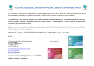 LE POLE RESSOURCES NATIONAL SPORT ET HANDICAPS


Créé depuis 2003, le Pôle Ressources National Sport et Handicaps (PRNSH) est implanté au sein du CREPS de la région Centre. Cette mission vient en
appui du Ministère de la Santé et des Sports dans l’élaboration et la mise en œuvre de sa politique en matière de « sport et handicaps ».


Le Pôle Ressources a pour vocation de développer, faire connaître et valoriser les pratiques sportives pour les personnes handicapées. Il est un lieu
d’étude, de conseil et d’expertise à la disposition des acteurs et référents sportifs. Il s’adresse également à tous les organismes qui sollicitent des
informations ou des conseils dans ce domaine.


Chargé de mettre en œuvre des outils de diffusion de la connaissance, le Pôle Ressources National est conçu pour animer les réseaux d’acteurs,
mutualiser les projets et valoriser les expériences.

La publication de la collection « accessibilité des équipements, espaces, sites et itinéraires sportifs » répond à ces objectifs.


Contacts :



Pôle Ressources National Sport et Handicaps                                              A paraître en 2010 :
CREPS du Centre
48, avenue du Maréchal Juin
18000 BOURGES
Tel : 02 48 48 06 15

prn.sporthandicaps@jeunesse-sports.gouv.fr
www.creps-centre.com
www.handiguide.gouv.fr

Ce document est téléchargeable gratuitement sur le site du PRNSH.

Réalisation du document - Juillet 2009 -
 