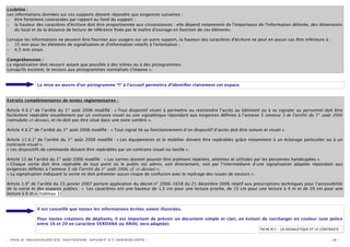 Lisibilité :
Les informations données sur ces supports doivent répondre aux exigences suivantes :
– être fortement contrastées par rapport au fond du support ;
– la hauteur des caractères d'écriture doit être proportionnée aux circonstances : elle dépend notamment de l'importance de l'information délivrée, des dimensions
    du local et de la distance de lecture de référence ﬁxée par le maître d'ouvrage en fonction de ces éléments.

Lorsque les informations ne peuvent être fournies aux usagers sur un autre support, la hauteur des caractères d'écriture ne peut en aucun cas être inférieure à :
– 15 mm pour les éléments de signalisation et d'information relatifs à l'orientation ;
– 4,5 mm sinon.

Compréhension :
La signalisation doit recourir autant que possible à des icônes ou à des pictogrammes.
Lorsqu'ils existent, le recours aux pictogrammes normalisés s'impose ».


               La mise en œuvre d’un pictogramme “I“ à l’accueil permettra d’identiﬁer clairement cet espace.


Extraits complémentaires de textes réglementaires :

Article 4.II.1° de l’arrêté du 1er août 2006 modiﬁé : « Tout dispositif visant à permettre ou restreindre l’accès au bâtiment ou à se signaler au personnel doit être
facilement repérable visuellement par un contraste visuel ou une signalétique répondant aux exigences déﬁnies à l’annexe 3 (annexe 3 de l’arrêté du 1er août 2006
reproduite ci-dessus), et ne doit pas être situé dans une zone sombre ».

Article 4.II.2° de l’arrêté du 1er août 2006 modiﬁé : « Tout signal lié au fonctionnement d’un dispositif d’accès doit être sonore et visuel ».

Article 11.II.1° de l’arrêté du 1er août 2006 modiﬁé : « Les équipements et le mobilier doivent être repérables grâce notamment à un éclairage particulier ou à un
contraste visuel ».
« Les dispositifs de commande doivent être repérables par un contraste visuel ou tactile ».

Article 13 de l’arrêté du 1er août 2006 modiﬁé : « Les sorties doivent pouvoir être aisément repérées, atteintes et utilisées par les personnes handicapées ».
« Chaque sortie doit être repérable de tout point où le public est admis, soit directement, soit par l’intermédiaire d’une signalisation adaptée répondant aux
exigences déﬁnies à l’annexe 3 (de l’arrêté du 1er août 2006, cf. ci-dessus) ».
« La signalisation indiquant la sortie ne doit présenter aucun risque de confusion avec le repérage des issues de secours ».

Article 1.9° de l’arrêté du 15 janvier 2007 portant application du décret n° 2006-1658 du 21 décembre 2006 relatif aux prescriptions techniques pour l’accessibilité
de la voirie et des espaces publics : « Les caractères ont une hauteur de 1,5 cm pour une lecture proche, de 15 cm pour une lecture à 4 m et de 20 cm pour une
lecture à 6 m ». (tableau 1)


               Il est conseillé que toutes les informations écrites soient illustrées.

               Pour toutes créations de dépliants, il est important de prévoir un document simple et clair, en évitant de surcharger en couleur (une police
               entre 16 et 20 en caractère VERDANA ou ARIAL sera adaptée).
                                                                                                                                  FICHE N°1 – LA SIGNALÉTIQUE ET LE CONTRASTE


- POLE RESSOURCES NATIONAL SPORT ET HANDICAPS -                                                                                                                         -6-
 