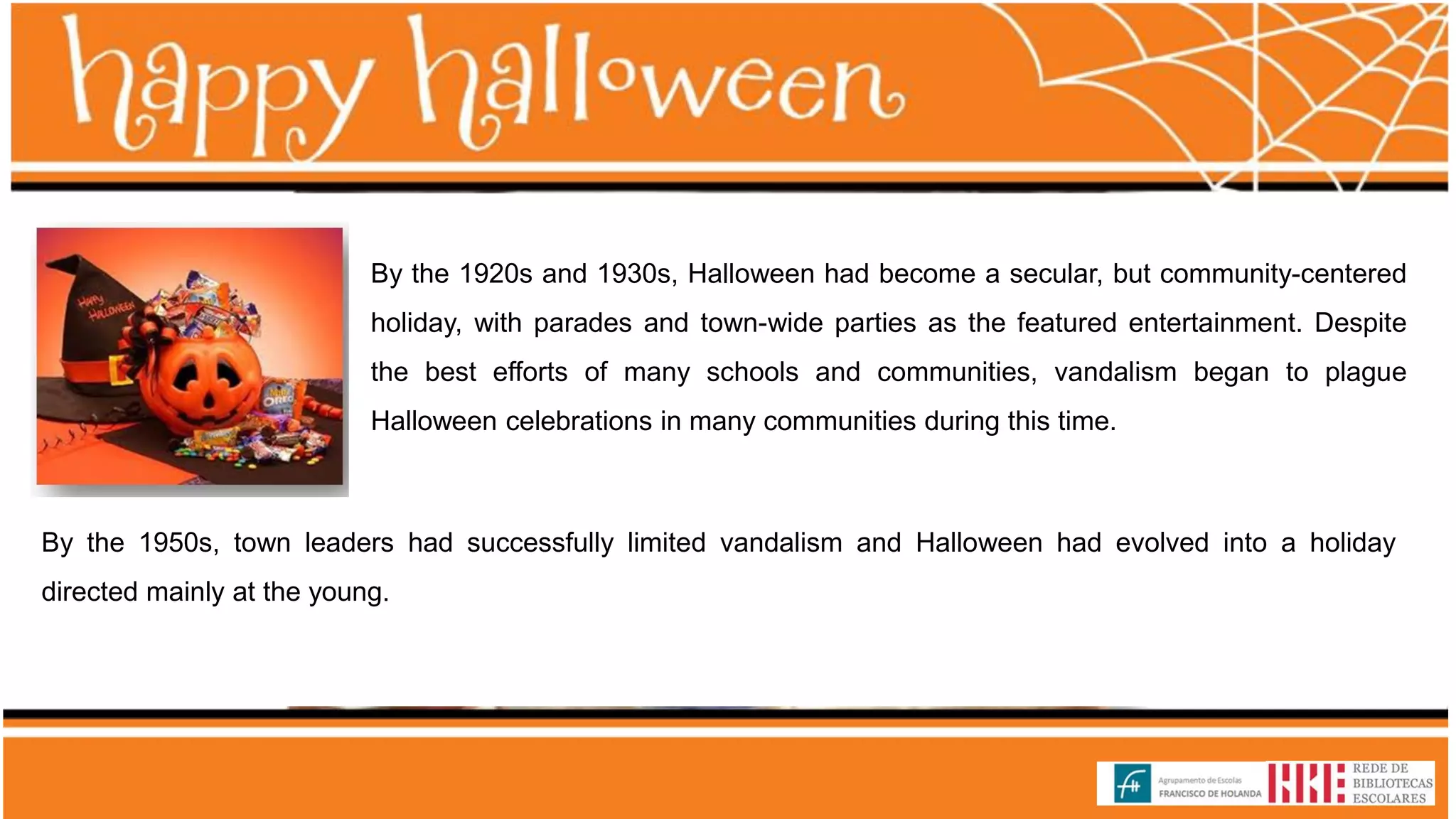 By the 1920s and 1930s, Halloween had become a secular, but community-centered
holiday, with parades and town-wide parties as the featured entertainment. Despite
the best efforts of many schools and communities, vandalism began to plague
Halloween celebrations in many communities during this time.
By the 1950s, town leaders had successfully limited vandalism and Halloween had evolved into a holiday
directed mainly at the young.
 