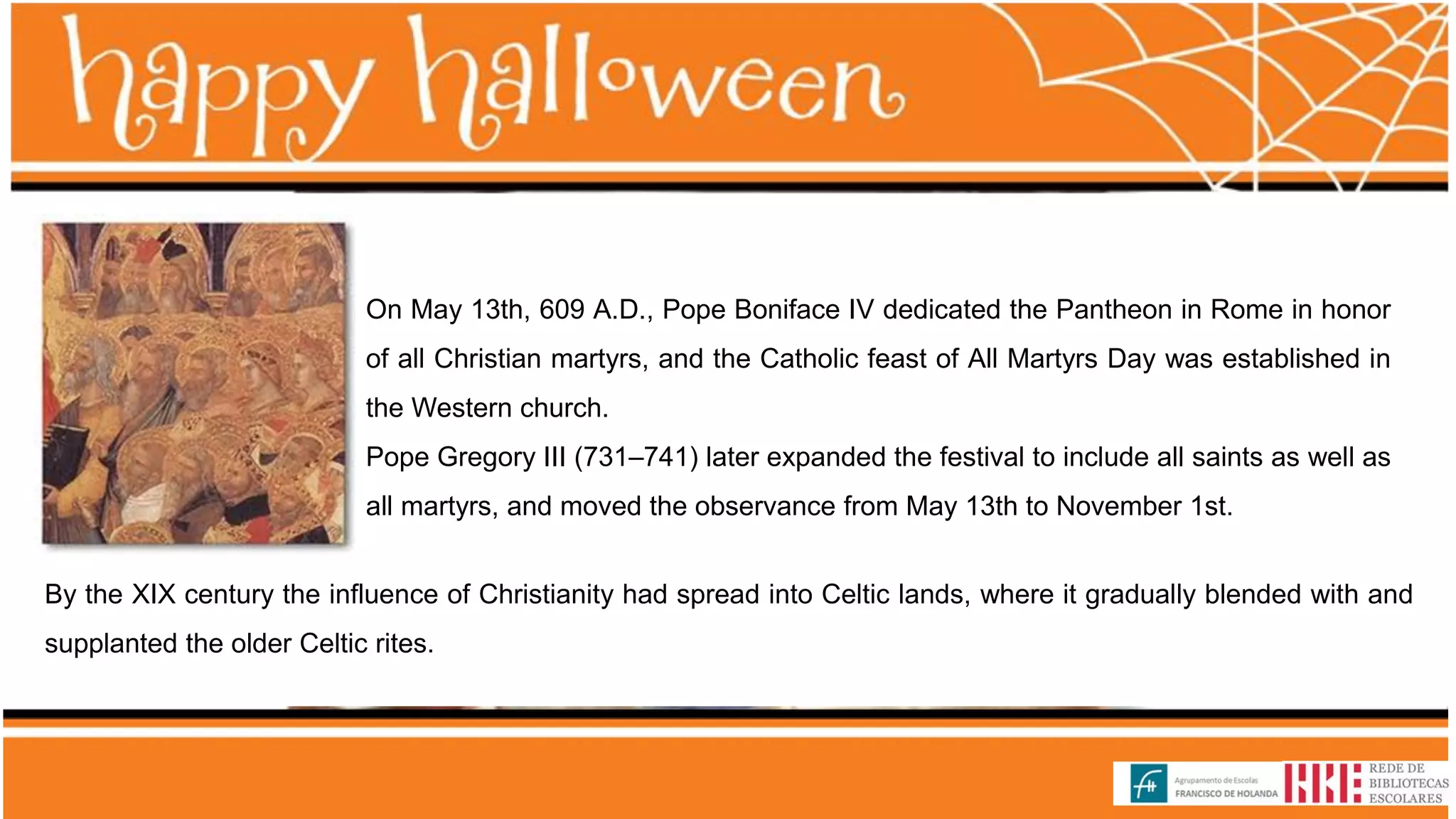 On May 13th, 609 A.D., Pope Boniface IV dedicated the Pantheon in Rome in honor
of all Christian martyrs, and the Catholic feast of All Martyrs Day was established in
the Western church.
Pope Gregory III (731–741) later expanded the festival to include all saints as well as
all martyrs, and moved the observance from May 13th to November 1st.
By the XIX century the influence of Christianity had spread into Celtic lands, where it gradually blended with and
supplanted the older Celtic rites.
 