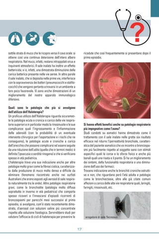 sottile strato di muco che le ricopre verso il cavo orale: si
ottiene così una continua detersione dell’intero albero
respiratorio. Nel muco, infatti, restano intrappolati virus e
inquinanti atmosferici. Il sale inalato ha inoltre un effetto
battericida; vi è, infatti, una dimostrata diminuzione della
carica batterica presente nelle vie aeree. In altre parole
il sale inalato, che si deposita nelle prime vie, interferisce
con la sopravvivenza dei batteri (pneumococchi e stafilo-
cocchi) che vengono pertanto a trovarsi in un ambiente a
loro poco favorevole. Vi sono anche dimostrazioni di un
miglioramento del nostro apparato immunologico
difensivo.
Quali sono le patologie che più si avvalgono
dell’utilizzo dell’Haloterapia?
Un proficuo utilizzo dell’Haloterapia riguarda sicuramen-
te la patologia acuta e cronica a carico delle vie respira-
torie superiori e in particolar modo la rinosinusite e le sue
complicanze quali l’ingrossamento e l’infiammazione
delle adenoidi (con la probabilità di un eventuale
intervento chirurgico per l’asportazione e i rischi che ne
conseguono), le patologie acute e croniche a carico
dell’orecchio che possono complicarsi ed essere seguite
da una riduzione dell’udito (quella che in termini medici è
definita l’ipoacusia o sordità rinogena) e che si verificano
spesso in età pediatrica.
L’haloterapia trova una sua indicazione anche per altre
patologie molto gravi come la fibrosi cistica, caratterizza-
ta dalla produzione di muco molto denso e difficile da
eliminare (fenomeno riscontrato anche nei surfisti
Australiani che erano esposti agli aerosol di sale respira-
to naturalmente tra le onde). Altre patologie respiratorie
gravi, come la bronchiolite (patologia molto diffusa
soprattutto in inverno in età pediatrica) che comporta
spesso ricoveri e l’innescarsi d’episodi ricorrenti di
broncospasmi per parecchi mesi successivi al primo
episodio, si avvalgono, com’è stato recentemente dimo-
strato, d’aerosol con soluzioni saline più concentrate
rispetto alla soluzione fisiologica. Servirebbero studi per
valutare l’efficacia di cicli di haloterapia per prevenire le
ricadute che così frequentemente si presentano dopo il
primo episodio.
Si hanno effetti benefici anche su patologie respiratorie
più impegnative come l’asma?
Studi condotti su asmatici hanno dimostrato come il
trattamento con il sale inalato nelle grotte sia risultato
efficace nel ridurre l’iperreattività bronchiale, caratteri-
stica del paziente asmatico che va incontro a broncospa-
smi più facilmente rispetto al soggetto sano con stimoli
aspecifici quali la corsa e lo sforzo fisico e anche più
banali quali una risata e il pianto. Si ha un miglioramento
dei sintomi, della funzionalità respiratoria e una diminu-
zione dell’uso dei farmaci.
Trovano indicazione anche le bronchiti croniche ostrutti-
ve e non, che riguardano però l’età adulta e patologie
come le bronchiectasie, oltre alle già citate comuni
affezioni a carico delle alte vie respiratorie quali, laringiti,
faringiti, rinosinusiti, etc.
erogatore di sale Tecnosun
www.fotolia.it
 