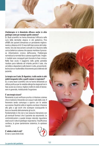 L’haloterapia si è dimostrata efficace anche in altre
patologie come per esempio quelle cutanee?
Si. Studi scientifici ne hanno dimostrato l’efficacia nella
cura della dermatite atopica in età pediatrica. Fino
all’80% dei pazienti dimostrava un persistente migliora-
mento a distanza di 6-12 mesi dall’interruzione del tratta-
mento. Uno dei meccanismi coinvolti è la riduzione della
carica batterica cutanea che spesso mantiene il proces-
so infiammatorio cronico dell’eczema; l’haloterapia
normalizza la normale flora cutanea superficiale. I miglio-
ri risultati sono conseguiti però durante la fase cronica.
Nella fase acuta il soggiorno nelle grotte potrebbe
risultare poco tollerato ed irritante perché il sale, che
verrebbe a depositarsi sulle lesioni in atto, provochereb-
be bruciore e risulterebbe chiaramente poco tollerato dal
paziente.
La terapia con il sale, Dr Agostinis, è utile anche in altri
ambiti terapeutici oltre a quelli cutanei e respiratori?
Sì, ci sono lavori scientifici che ne hanno dimostrato un
utilizzo proficuo per le malattie allergiche stagionali sia in
fase acuta sia cronica; migliora inoltre lo stato di benes-
sere in generale, rivitalizzando l’organismo
E’ una terapia sicura?
Raramente si può verificare prurito e irritazione cutanea
che si risolvono rimovendo con acqua il sale dalla cute. Il
fenomeno tende comunque a sparire con le sedute
successive. Qualche volta si registra una lieve irritazione
alla gola e agli occhi che scompare sciacquando la
bocca e lavando delicatamente gli occhi.
Fondamentale è che non vi sia nessuna interazione con
gli eventuali farmaci che il paziente sta assumendo. Le
controindicazioni a questa terapia naturale riguardano
stadi acuti in atto di patologie respiratorie, l’insufficienza
cardiaca, la grave ipertensione sistemica, le epistassi
recenti.
E’ adatta a tutte le età?
Sì non ci sono limiti d’età
www.fotolia.it
 