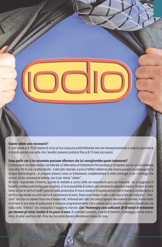 Quante sedute sono necessarie?
Il ciclo ideale è di 15-20 sedute di circa un’ora ciascuna preferibilmente (ma non necessariamente) a cadenza giornaliera
e ricordo ancora una volta che i benefici possono protrarsi fino ai 6-12 mesi successivi.
Dopo quello che ci ha raccontato possiamo affermare che Lei consiglierebbe questo trattamento?
L’haloterapia non deve essere considerata un’alternativa al trattamento farmacologico intrapreso per la cura di patologie
croniche. Per le sue caratteristiche - è del tutto naturale, è privo d’effetti collaterali che invece possono accompagnare la
terapia farmacologica - si propone tuttavia come un trattamento complementare a molte patologie e per i vantaggi che
arreca, mi sia concessa la battuta, non è per niente “salato”.
Al mare - soprattutto d’inverno, quando le malattie a carico delle vie respiratorie sono più frequenti - se si soggiorna in
località caratterizzate da litoranei scogliosi, si ha la possibilità di inalare naturalmente la salsedine marina. Il sale e lo iodio
fanno sì che si verifichi quell’aumento della produzione di muco nasale e d’espettorazione che in maniera caratteristica si
verifica soprattutto nei primi giorni di permanenza al mare. Dopo poco tempo il naso si asciuga e non gocciola più; i “moc-
ciosi” (da moccio nasale) finiscono d’essere tali; i linfonodi del collo che tanto e spesso allarmano le mamme, hanno modo
di tornare in uno stato di quiescenza e riducono progressivamente il loro volume (ecco perché ai bambini classificati una
volta come “linfatici” era consigliato il soggiorno marino). Con l’Haloterapia sono sufficienti 30-40 minuti di trattamento
per ottenere gli stessi risultati di tre giorni di mare. Si consideri pertanto, a parità di benefici, il vantaggio, anche econo-
mico, di poter usufruire del clima marino senza doversi allontanare troppo da casa.
www.fotolia.it
 