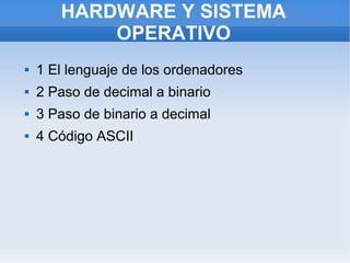 HARDWARE Y SISTEMA
OPERATIVO


1 El lenguaje de los ordenadores



2 Paso de decimal a binario



3 Paso de binario a decimal



4 Código ASCII

 