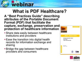 What is PDF Healthcare? ? A “Best Practices Guide” describing attributes of the Portable Document Format (PDF) that facilitate the capture, exchange, preservation and protection of healthcare information Share data easily between healthcare institutions and providers Ease the transition into digital health  records for information exchange and sharing Bridge the gap between healthcare providers and consumers 
