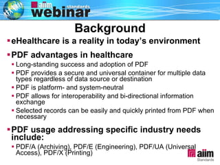 Background eHealthcare is a reality in today’s environment PDF advantages in healthcare Long-standing success and adoption of PDF PDF provides a secure and universal container for multiple data types regardless of data source or destination PDF is platform- and system-neutral PDF allows for interoperability and bi-directional information exchange Selected records can be easily and quickly printed from PDF when necessary  PDF usage addressing specific industry needs include: PDF/A (Archiving), PDF/E (Engineering), PDF/UA (Universal Access), PDF/X (Printing) 